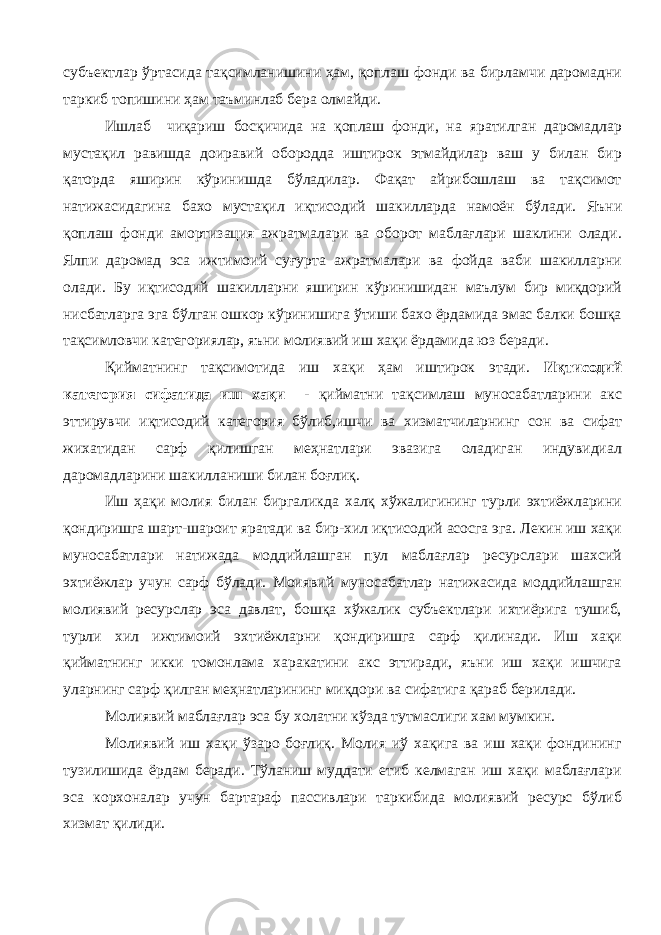 субъектлар ўртасида тақсимланишини ҳам, қоплаш фонди ва бирламчи даромадни таркиб топишини ҳам таъминлаб бера олмайди. Ишлаб чиқариш босқичида на қоплаш фонди, на яратилган даромадлар мустақил равишда доиравий обородда иштирок этмайдилар ваш у билан бир қаторда яширин кўринишда бўладилар. Фақат айрибошлаш ва тақсимот натижасидагина бахо мустақил иқтисодий шакилларда намоён бўлади. Я ъни қоплаш фонди амортизация ажратмалари ва оборот маблағлари шаклини олади. Ялпи даромад эса ижтимоий суғурта ажратмалари ва фойда ваби шакилларни олади. Бу иқтисодий шакилларни яширин кўринишидан маълум бир миқдорий нисбатларга эга бўлган ошкор кўринишига ўтиши бахо ёрдамида эмас балки бошқа тақсимловчи категориялар, яъни молиявий иш хақи ёрдамида юз беради. Қийматнинг тақсимотида иш хақи ҳам иштирок этади. Иқтисодий категория сифатида иш хақи - қийматни тақсимлаш муносабатларини акс эттирувчи иқтисодий категория бўлиб,ишчи ва хизматчиларнинг сон ва сифат жихатидан сарф қилишган меҳнатлари эвазига оладиган индувидиал даромадларини шакилланиши билан боғлиқ. Иш ҳақи молия билан биргаликда халқ хўжалигининг турли эхтиёжларини қондиришга шарт-шароит яратади ва бир-хил иқтисодий асосга эга. Лекин иш хақи муносабатлари натижада моддийлашган пул маблағлар ресурслари шахсий эхтиёжлар учун сарф бўлади. Моиявий муносабатлар натижасида моддийлашган молиявий ресурслар эса давлат, бошқа хўжалик субъектлари ихтиёрига тушиб, турли хил ижтимоий эхтиёжларни қондиришга сарф қилинади. Иш хақи қийматнинг икки томонлама харакатини акс эттиради, яъни иш хақи ишчига уларнинг сарф қилган меҳнатларининг миқдори ва сифатига қараб берилади. Молиявий маблағлар эса бу холатни кўзда тутмаслиги хам мумкин. Молиявий иш хақи ўзаро боғлиқ. Молия иў хақига ва иш хақи фондининг тузилишида ёрдам беради. Тўланиш муддати етиб келмаган иш хақи маблағлари эса корхоналар учун бартараф пассивлари таркибида молиявий ресурс бўлиб хизмат қилиди. 