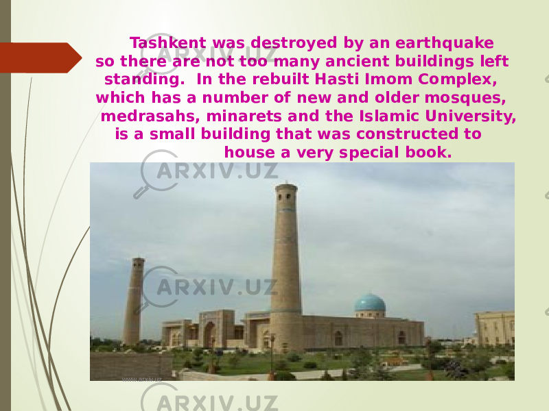 Tashkent was destroyed by an earthquake so there are not too many ancient buildings left standing. In the rebuilt Hasti Imom Complex, which has a number of new and older mosques, medrasahs, minarets and the Islamic University, is a small building that was constructed to house a very special book. www.arxiv.uz 