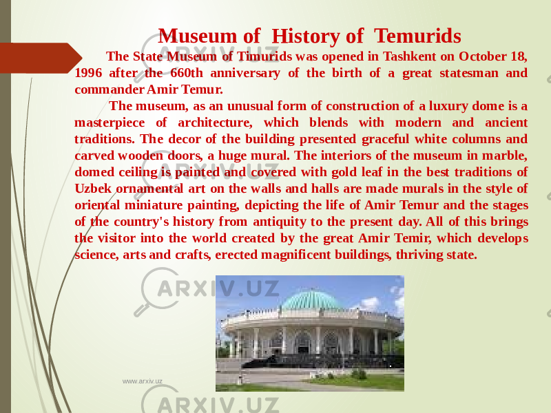  Museum of History of Temurids The State Museum of Timurids was opened in Tashkent on October 18, 1996 after the 660th anniversary of the birth of a great statesman and commander Amir Temur. The museum, as an unusual form of construction of a luxury dome is a masterpiece of architecture, which blends with modern and ancient traditions. The decor of the building presented graceful white columns and carved wooden doors, a huge mural. The interiors of the museum in marble, domed ceiling is painted and covered with gold leaf in the best traditions of Uzbek ornamental art on the walls and halls are made murals in the style of oriental miniature painting, depicting the life of Amir Temur and the stages of the country&#39;s history from antiquity to the present day. All of this brings the visitor into the world created by the great Amir Temir, which develops science, arts and crafts, erected magnificent buildings, thriving state. www.arxiv.uz 