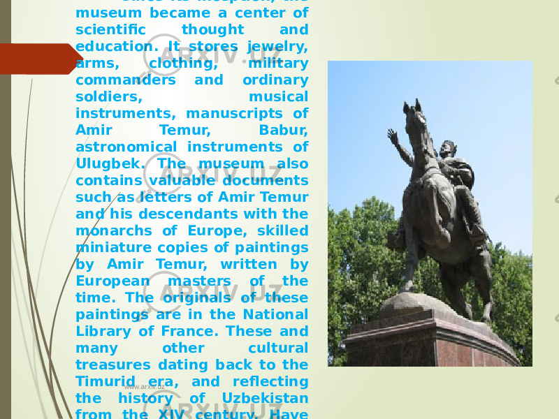  Since its inception, the museum became a center of scientific thought and education. It stores jewelry, arms, clothing, military commanders and ordinary soldiers, musical instruments, manuscripts of Amir Temur, Babur, astronomical instruments of Ulugbek. The museum also contains valuable documents such as letters of Amir Temur and his descendants with the monarchs of Europe, skilled miniature copies of paintings by Amir Temur, written by European masters of the time. The originals of these paintings are in the National Library of France. These and many other cultural treasures dating back to the Timurid era, and reflecting the history of Uzbekistan from the XIV century. Have great historical value. www.arxiv.uz 