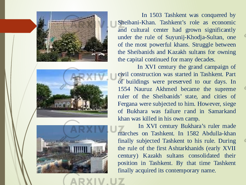  In 1503 Tashkent was conquered by Sheibani-Khan. Tashkent’s role as economic and cultural center had grown significantly under the rule of Suyunij-Khodja-Sultan, one of the most powerful khans. Struggle between the Sheibanids and Kazakh sultans for owning the capital continued for many decades. In XVI century the grand campaign of civil construction was started in Tashkent. Part of buildings were preserved to our days. In 1554 Nauruz Akhmed became the supreme ruler of the Sheibanids’ state, and cities of Fergana were subjected to him. However, siege of Bukhara was failure гand in Samarkand khan was killed in his own camp. In XVI century Bukhara’s ruler made marches on Tashkent. In 1582 Abdulla-khan finally subjected Tashkent to his rule. During the rule of the first Ashtarkhanids (early XVII century) Kazakh sultans consolidated their position in Tashkent. By that time Tashkent finally acquired its contemporary name.www.arxiv.uz 