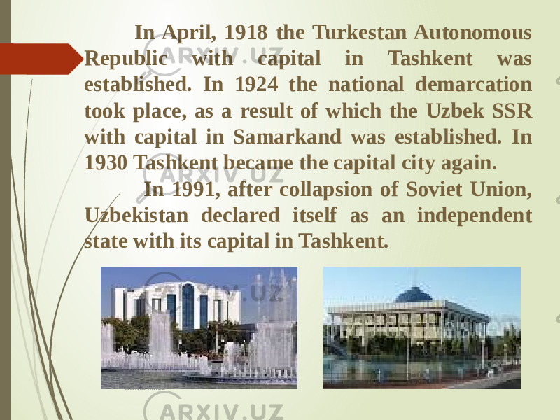  In April, 1918 the Turkestan Autonomous Republic with capital in Tashkent was established. In 1924 the national demarcation took place, as a result of which the Uzbek SSR with capital in Samarkand was established. In 1930 Tashkent became the capital city again. In 1991, after collapsion of Soviet Union, Uzbekistan declared itself as an independent state with its capital in Tashkent. www.arxiv.uz 
