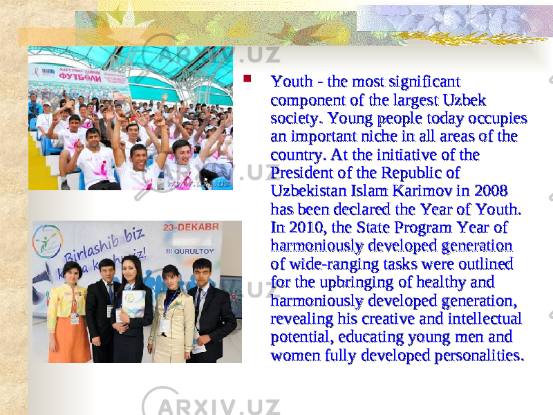  Youth - the most significant Youth - the most significant component of the largest Uzbek component of the largest Uzbek society. Young people today occupies society. Young people today occupies an important niche in all areas of the an important niche in all areas of the country. At the initiative of the country. At the initiative of the President of the Republic of President of the Republic of Uzbekistan Islam Karimov in 2008 Uzbekistan Islam Karimov in 2008 has been declared the Year of Youth. has been declared the Year of Youth. In 2010, the State Program Year of In 2010, the State Program Year of harmoniously developed generation harmoniously developed generation of wide-ranging tasks were outlined of wide-ranging tasks were outlined for the upbringing of healthy and for the upbringing of healthy and harmoniously developed generation, harmoniously developed generation, revealing his creative and intellectual revealing his creative and intellectual potential, educating young men and potential, educating young men and women fully developed personalities.women fully developed personalities. 