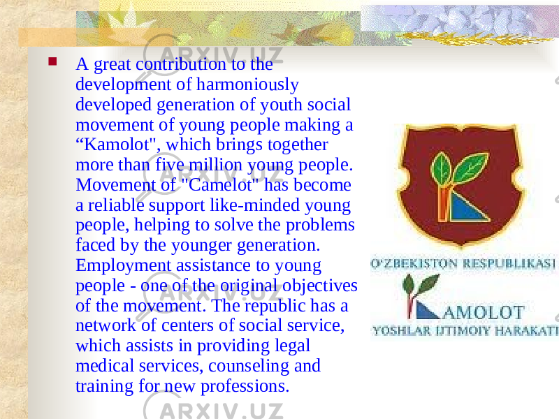  A great contribution to the development of harmoniously developed generation of youth social movement of young people making a “Kamolot&#34;, which brings together more than five million young people. Movement of &#34;Camelot&#34; has become a reliable support like-minded young people, helping to solve the problems faced by the younger generation. Employment assistance to young people - one of the original objectives of the movement. The republic has a network of centers of social service, which assists in providing legal medical services, counseling and training for new professions. 