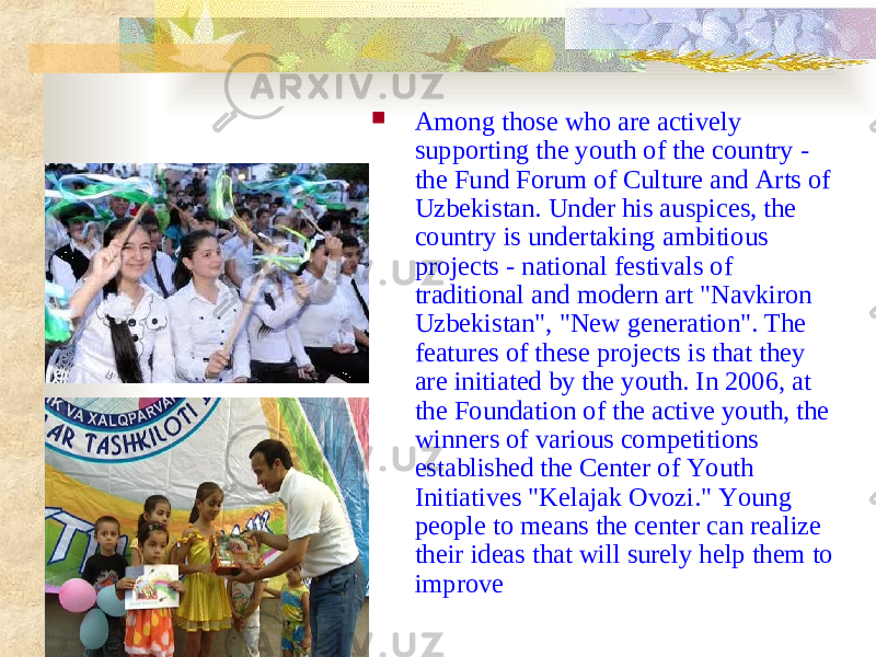  Among those who are actively supporting the youth of the country - the Fund Forum of Culture and Arts of Uzbekistan. Under his auspices, the country is undertaking ambitious projects - national festivals of traditional and modern art &#34;Navkiron Uzbekistan&#34;, &#34;New generation&#34;. The features of these projects is that they are initiated by the youth. In 2006, at the Foundation of the active youth, the winners of various competitions established the Center of Youth Initiatives &#34;Kelajak Ovozi.&#34; Young people to means the center can realize their ideas that will surely help them to improve 