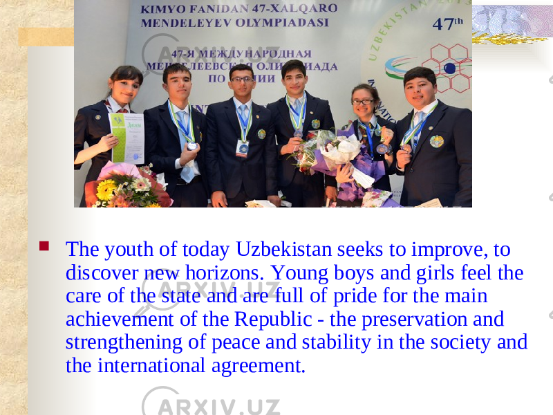  The youth of today Uzbekistan seeks to improve, to discover new horizons. Young boys and girls feel the care of the state and are full of pride for the main achievement of the Republic - the preservation and strengthening of peace and stability in the society and the international agreement. 