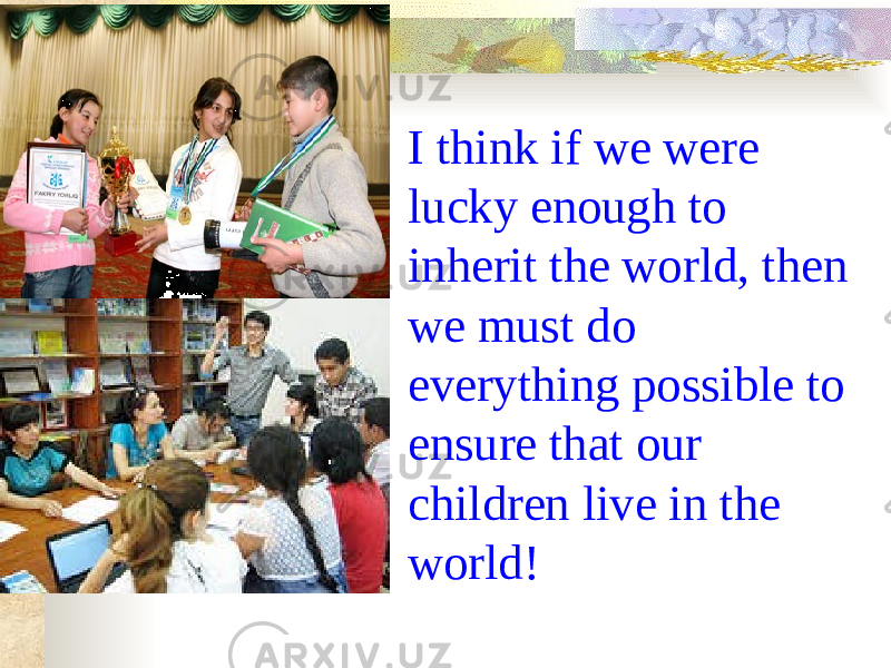  I think if we were lucky enough to inherit the world, then we must do everything possible to ensure that our children live in the world! 