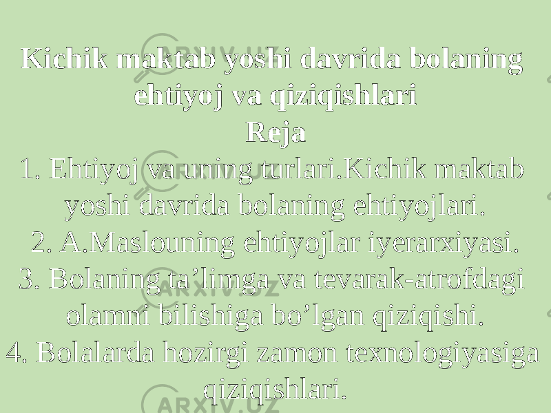 Kichik maktab yoshi davrida bolaning ehtiyoj va qiziqishlari Reja 1. Ehtiyoj va uning turlari.Kichik maktab yoshi davrida bolaning ehtiyojlari. 2. A.Maslouning ehtiyojlar iyerarxiyasi. 3. Bolaning ta’limga va tevarak-atrofdagi olamni bilishiga bo’lgan qiziqishi. 4. Bolalarda hozirgi zamon texnologiyasiga qiziqishlari. 