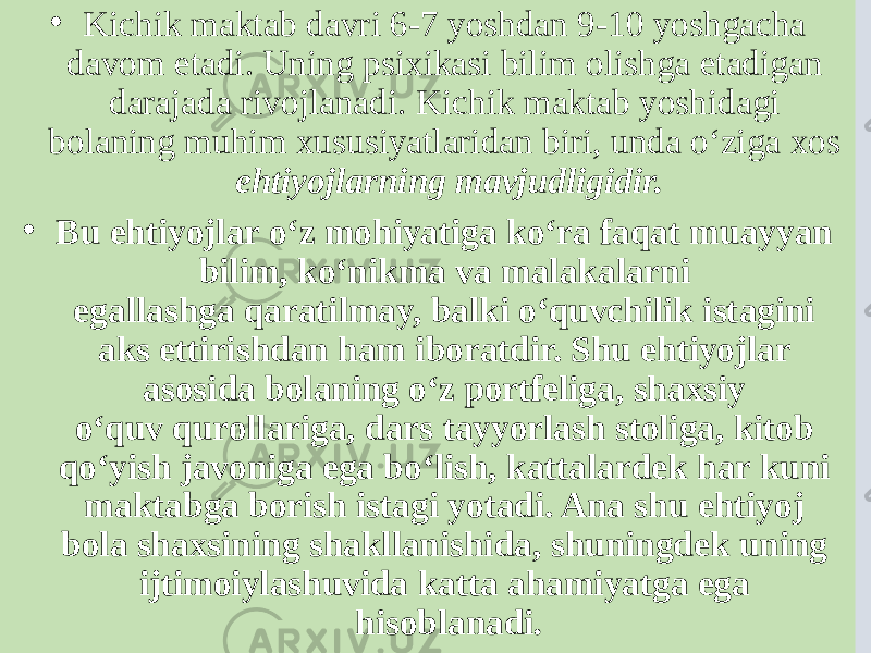 • Kichik maktab davri 6-7 yoshdan 9-10 yoshgacha davom etadi. Uning psixikasi bilim olishga etadigan darajada rivojlanadi. Kichik maktab yoshidagi bolaning muhim xususiyatlaridan biri, unda o‘ziga xos ehtiyojlarning mavjudligidir. • Bu ehtiyojlar o‘z mohiyatiga ko‘ra faqat muayyan bilim, ko‘nikma va malakalarni egallashga qaratilmay, balki o‘quvchilik istagini aks ettirishdan ham iboratdir. Shu ehtiyojlar asosida bolaning o‘z portfeliga, shaxsiy o‘quv qurollariga, dars tayyorlash stoliga, kitob qo‘yish javoniga ega bo‘lish, kattalardek har kuni maktabga borish istagi yotadi. Ana shu ehtiyoj bola shaxsining shakllanishida, shuningdek uning ijtimoiylashuvida katta ahamiyatga ega hisoblanadi . 