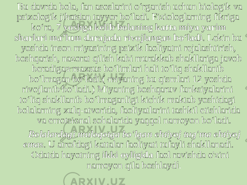  Bu davrda bola, fan asoslarini o‘rganish uchun biologik va psixologik jihatdan tayyor bo‘ladi. Fiziologlarning fikriga ko‘ra, 7 yoshga kelib bolaning katta miya yarim sharlari ma’lum darajada rivojlangan bo‘ladi . Lekin bu yoshda inson miyasining psixik faoliyatni rejalashtirish, boshqarish, nazorat qilish kabi murakkab shakllariga javob beradigan maxsus bo‘limlari hali to‘liq shakllanib bo‘lmagan bo‘ladi.( miyaning bu qismlari 12 yoshda rivojlanib bo‘ladi.) Miyaning boshqaruv funksiyalarini to‘liq shakllanib bo‘lmaganligi kichik maktab yoshidagi bolalarning xulq-atvorida, faoliyatlarini tashkil etishlarida va emotsional sohalarida yaqqol namoyon bo‘ladi. Bolalardagi muloqotga bo&#39;lgan ehtiyoj tug&#39;ma ehtiyoj emas . U atrofdagi kattalar faoliyati tufayli shakllanadi. Odatda hayotning ikki oyligida faol ravishda o&#39;zini namoyon qila boshlayd i. 