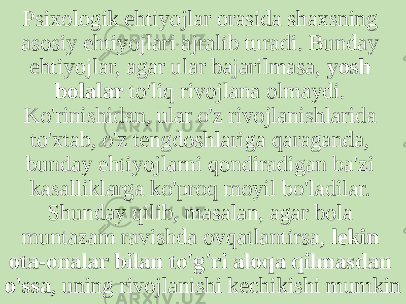 Psixologik ehtiyojlar orasida shaxsning asosiy ehtiyojlari ajralib turadi. Bunday ehtiyojlar, agar ular bajarilmasa, yosh bolalar to&#39;liq rivojlana olmaydi. Ko&#39;rinishidan, ular o&#39;z rivojlanishlarida to&#39;xtab, o&#39;z tengdoshlariga qaraganda, bunday ehtiyojlarni qondiradigan ba&#39;zi kasalliklarga ko&#39;proq moyil bo&#39;ladilar. Shunday qilib, masalan, agar bola muntazam ravishda ovqatlantirsa, lekin ota-onalar bilan to&#39;g&#39;ri aloqa qilmasdan o&#39;ssa , uning rivojlanishi kechikishi mumkin 