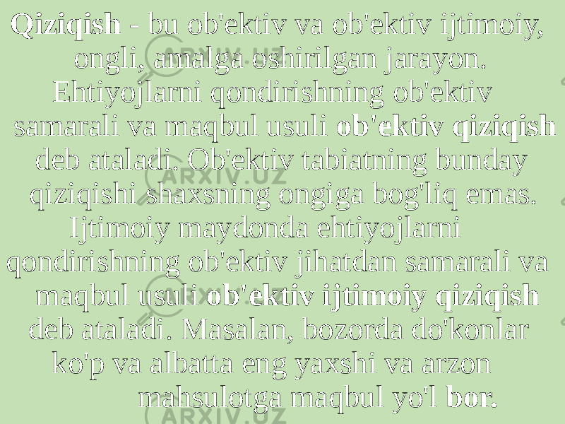  Qiziqish - bu ob&#39;ektiv va ob&#39;ektiv ijtimoiy, ongli, amalga oshirilgan jarayon. Ehtiyojlarni qondirishning ob&#39;ektiv samarali va maqbul usuli ob&#39;ektiv qiziqish deb ataladi. Ob&#39;ektiv tabiatning bunday qiziqishi shaxsning ongiga bog&#39;liq emas. Ijtimoiy maydonda ehtiyojlarni qondirishning ob&#39;ektiv jihatdan samarali va maqbul usuli ob&#39;ektiv ijtimoiy qiziqish deb ataladi. Masalan, bozorda do&#39;konlar ko&#39;p va albatta eng yaxshi va arzon mahsulotga maqbul yo&#39;l bor. 