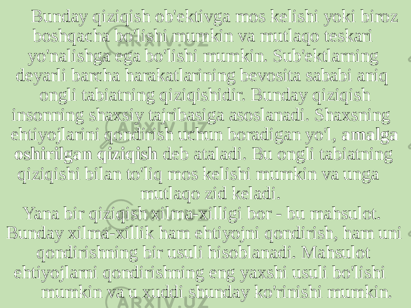  Bunday qiziqish ob&#39;ektivga mos kelishi yoki biroz boshqacha bo&#39;lishi mumkin va mutlaqo teskari yo&#39;nalishga ega bo&#39;lishi mumkin. Sub&#39;ektlarning deyarli barcha harakatlarining bevosita sababi aniq ongli tabiatning qiziqishidir. Bunday qiziqish insonning shaxsiy tajribasiga asoslanadi. Shaxsning ehtiyojlarini qondirish uchun boradigan yo&#39;l, amalga oshirilgan qiziqish deb ataladi. Bu ongli tabiatning qiziqishi bilan to&#39;liq mos kelishi mumkin va unga mutlaqo zid keladi. Yana bir qiziqish xilma-xilligi bor - bu mahsulot. Bunday xilma-xillik ham ehtiyojni qondirish, ham uni qondirishning bir usuli hisoblanadi. Mahsulot ehtiyojlarni qondirishning eng yaxshi usuli bo&#39;lishi mumkin va u xuddi shunday ko&#39;rinishi mumkin. 