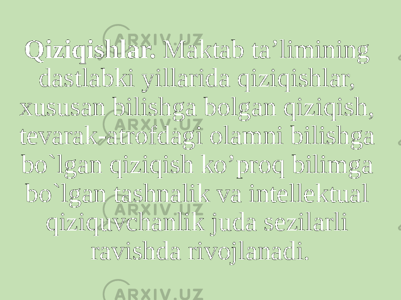 Qiziqishlar.  Maktab ta’limining dastlabki yillarida qiziqishlar, xususan bilishga bolgan qiziqish, tevarak-atrofdagi olamni bilishga bo`lgan qiziqish ko’proq bilimga bo`lgan tashnalik va intellektual qiziquvchanlik juda sezilarli ravishda rivojlanadi. 