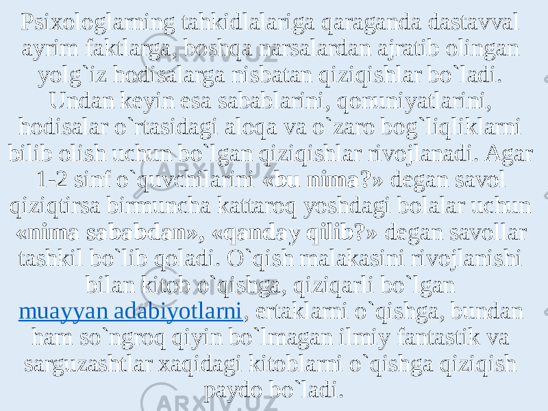 Psixologlarning tahkidlalariga qaraganda dastavval ayrim faktlarga, boshqa narsalardan ajratib olingan yolg`iz hodisalarga nisbatan qiziqishlar bo`ladi. Undan keyin esa sabablarini, qonuniyatlarini, hodisalar o`rtasidagi aloqa va o`zaro bog`liqliklarni bilib olish uchun bo`lgan qiziqishlar rivojlanadi. Agar 1-2 sinf o`quvchilarini «bu nima?» degan savol qiziqtirsa birmuncha kattaroq yoshdagi bolalar uchun «nima sababdan», «qanday qilib?» degan savollar tashkil bo`lib qoladi. O`qish malakasini rivojlanishi bilan kitob o`qishga, qiziqarli bo`lgan  muayyan adabiyotlarni , ertaklarni o`qishga, bundan ham so`ngroq qiyin bo`lmagan ilmiy fantastik va sarguzashtlar xaqidagi kitoblarni o`qishga qiziqish paydo bo`ladi. 