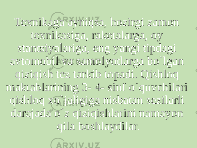 Texnikaga ayniqsa, hozirgi zamon texnikasiga, raketalarga, oy stantsiyalariga, eng yangi tipdagi avtomobil va samolyotlarga bo`lgan qiziqish tez tarkib topadi. Qishloq maktablarining 3- 4- sinf o`quvchilari qishloq xo`jaligiga nisbatan sezilarli darajada o`z qiziqishlarini namayon qila boshlaydilar. 