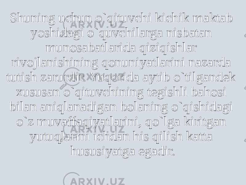 Shuning uchun o`qituvchi kichik maktab yoshidagi o`quvchilarga nisbatan munosabatlarida qiziqishlar rivojlanishining qonuniyatlarini nazarda tutish zarurdir. Yuqorida aytib o`tilgandek xususan o`qituvchining tegishli bahosi bilan aniqlanadigan bolaning o`qishidagi o`z muvaffaqiyatlarini, qo`lga kiritgan yutuqlarini ichdan his qilish katta hususiyatga egadir. 