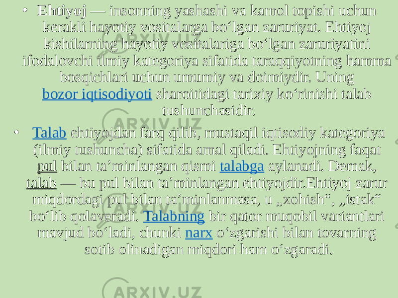 • Ehtiyoj  — insonning yashashi va kamol topishi uchun kerakli hayotiy vositalarga boʻlgan zaruriyat. Ehtiyoj kishilarning hayotiy vositalariga boʻlgan zaruriyatini ifodalovchi ilmiy kategoriya sifatida taraqqiyotning hamma bosqichlari uchun umumiy va doimiydir. Uning  bozor iqtisodiyoti  sharoitidagi tarixiy koʻrinishi talab tushunchasidir. •   Talab  ehtiyojdan farq qilib, mustaqil iqtisodiy kategoriya (ilmiy tushuncha) sifatida amal qiladi. Ehtiyojning faqat  pul  bilan taʼminlangan qismi  talabga  aylanadi. Demak,  talab  — bu pul bilan taʼminlangan ehtiyojdir.Ehtiyoj zarur miqdordagi pul bilan taʼminlanmasa, u „xohish“, „istak“ boʻlib qolaveradi.  Talabning  bir qator muqobil variantlari mavjud boʻladi, chunki  narx  oʻzgarishi bilan tovarning sotib olinadigan miqdori ham oʻzgaradi. 