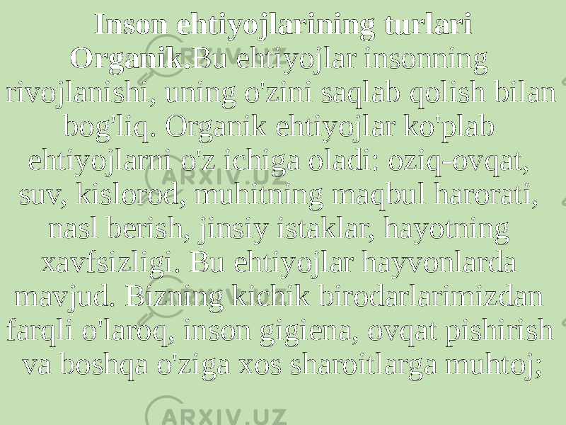 Inson ehtiyojlarining turlari Organik. Bu ehtiyojlar insonning rivojlanishi, uning o&#39;zini saqlab qolish bilan bog&#39;liq. Organik ehtiyojlar ko&#39;plab ehtiyojlarni o&#39;z ichiga oladi: oziq-ovqat, suv, kislorod, muhitning maqbul harorati, nasl berish, jinsiy istaklar, hayotning xavfsizligi. Bu ehtiyojlar hayvonlarda mavjud. Bizning kichik birodarlarimizdan farqli o&#39;laroq, inson gigiena, ovqat pishirish va boshqa o&#39;ziga xos sharoitlarga muhtoj; 