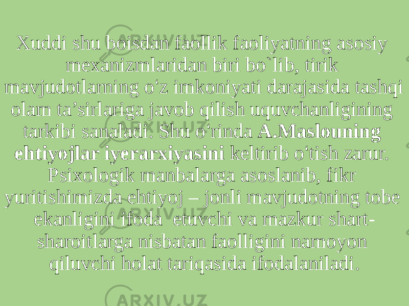 Xuddi shu boisdan faollik faoliyatning asosiy mexanizmlaridan biri bo`lib, tirik mavjudotlarning o ‘ z imkoniyati darajasida tashqi olam ta’sirlariga javob qilish uquvchanligining tarkibi sanaladi. Shu o ‘ rinda A.Maslouning ehtiyojlar iyerarxiyasini keltirib o ‘ tish zarur. Psixologik manbalarga asoslanib, fikr yuritishimizda ehtiyoj – jonli mavjudotning tobe ekanligini ifoda etuvchi va mazkur shart- sharoitlarga nisbatan faolligini namoyon qiluvchi holat tariqasida ifodalaniladi. 