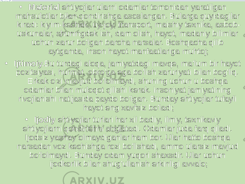 • Material ehtiyojlar ularni odamlar tomonidan yaratilgan mahsulotlar bilan qondirishga asoslangan. Bularga quyidagilar kiradi: kiyim-kechak, uy-joy, transport, maishiy texnika, asbob- uskunalar, shuningdek ish, dam olish, hayot, madaniy bilimlar uchun zarur bo&#39;lgan barcha narsalar. Boshqacha qilib aytganda, inson hayot manfaatlariga muhtoj; • Ijtimoiy. Bu turdagi aloqa, jamiyatdagi mavqe, ma&#39;lum bir hayot pozitsiyasi, hurmat, obro&#39;ga ega bo&#39;lish zaruriyati bilan bog&#39;liq. Erkak o&#39;zi mavjud bo&#39;lolmaydi, shuning uchun u boshqa odamlar bilan muloqot qilishi kerak. insoniyat jamiyatining rivojlanishi natijasida paydo bo&#39;lgan. Bunday ehtiyojlar tufayli hayot eng xavfsiz bo&#39;ladi; • Ijodiy  ehtiyojlar turlari har xil badiiy, ilmiy, texnikaviy ehtiyojlarni qondirishni anglatadi. Odamlar juda farq qiladi. Ijodsiz yashay olmaydiganlar ham bor. Ular hatto boshqa narsadan voz kechishga rozi bo&#39;lishadi, ammo ularsiz mavjud bo&#39;lolmaydi. Bunday odam yuqori shaxsdir. Ular uchun ijodkorlik bilan shug&#39;ullanish erkinligi avvalo; 