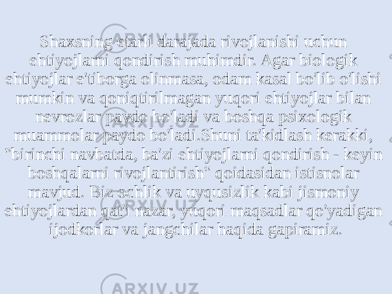 Shaxsning etarli darajada rivojlanishi uchun ehtiyojlarni qondirish muhimdir. Agar biologik ehtiyojlar e&#39;tiborga olinmasa, odam kasal bo&#39;lib o&#39;lishi mumkin va qoniqtirilmagan yuqori ehtiyojlar bilan nevrozlar paydo bo&#39;ladi va boshqa psixologik muammolar paydo bo&#39;ladi.Shuni ta&#39;kidlash kerakki, &#34;birinchi navbatda, ba&#39;zi ehtiyojlarni qondirish - keyin boshqalarni rivojlantirish&#34; qoidasidan istisnolar mavjud. Biz ochlik va uyqusizlik kabi jismoniy ehtiyojlardan qat&#39;i nazar, yuqori maqsadlar qo&#39;yadigan ijodkorlar va jangchilar haqida gapiramiz. 