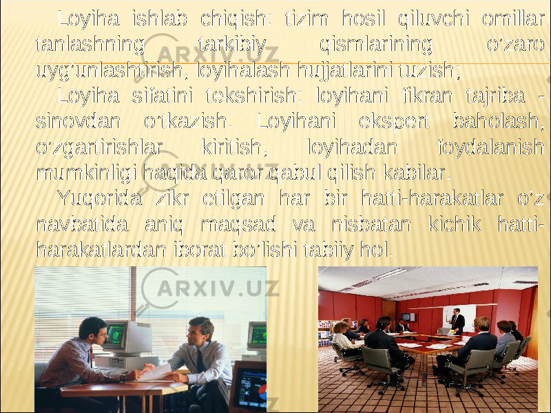 Loyiha ishlab chiqish: tizim hosil qiluvchi omillar tanlashning tarkibiy qismlarining o’zaro uyg’unlashtirish, loyihalash hujjatlarini tuzish; Loyiha sifatini t е kshirish: loyihani fikran tajriba - sinovdan o’tkazish. Loyihani eksp е rt baholash, o’zgartirishlar kiritish, loyihadan foydalanish mumkinligi haqida qaror qabul qilish kabilar. Yuqorida zikr etilgan har bir hatti-harakatlar o’z navbatida aniq maqsad va nisbatan kichik hatti- harakatlardan iborat bo’lishi tabiiy hol. 