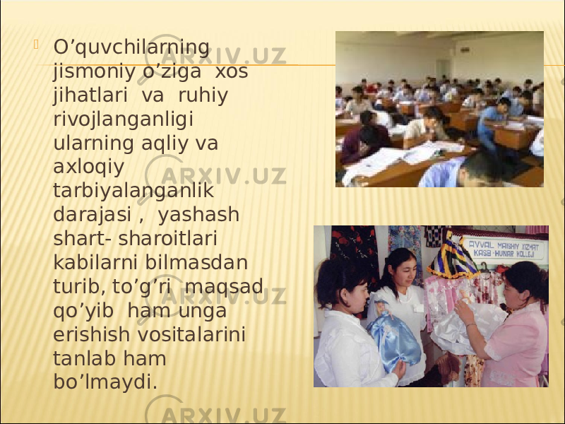  O’quvchilarning jismoniy o’ziga xos jihatlari va ruhiy rivojlanganligi ularning aqliy va axloqiy tarbiyalanganlik darajasi , yashash shart- sharoitlari kabilarni bilmasdan turib, to’g’ri maqsad qo’yib ham unga erishish vositalarini tanlab ham bo’lmaydi. 