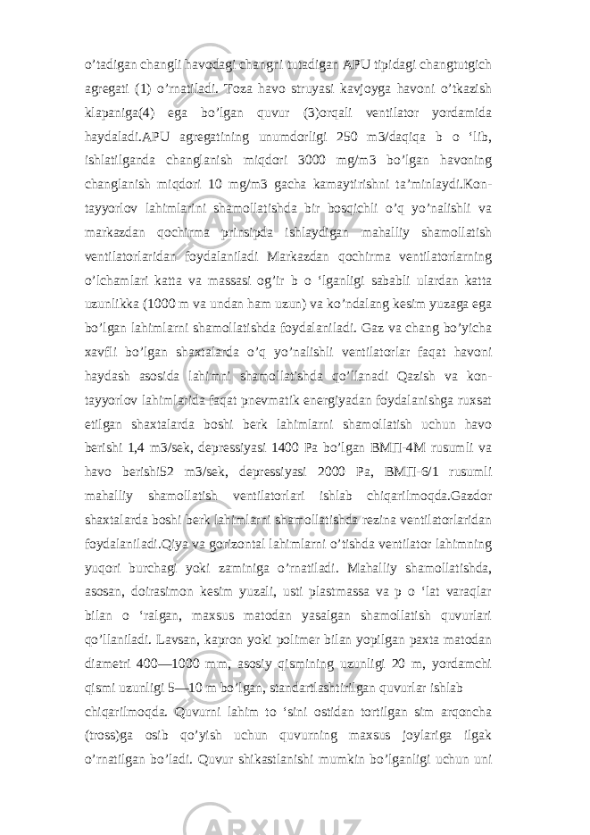 o’tadigan changli havodagi changni tutadigan APU tipidagi changtutgich agregati (1) o’rnatiladi. Toza havo struyasi kavjoyga havoni o’tkazish klapaniga(4) ega bo’lgan quvur (3)orqali ventilator yordamida haydaladi.APU agregatining unumdorligi 250 m3/daqiqa b o ‘lib, ishlatilganda changlanish miqdori 3000 mg/m3 bo’lgan havoning changlanish miqdori 10 mg/m3 gacha kamaytirishni ta’minlaydi.Kon- tayyorlov lahimlarini shamollatishda bir bosqichli o’q yo’nalishli va markazdan qochirma prinsipda ishlaydigan mahalliy shamollatish ventilatorlaridan foydalaniladi Markazdan qochirma ventilatorlarning o’lchamlari katta va massasi og’ir b o ‘lganligi sababli ulardan katta uzunlikka (1000 m va undan ham uzun) va ko’ndalang kesim yuzaga ega bo’lgan lahimlarni shamollatishda foydalaniladi. Gaz va chang bo’yicha xavfli bo’lgan shaxtalarda o’q yo’nalishli ventilatorlar faqat havoni haydash asosida lahimni shamollatishda qo’llanadi Qazish va kon- tayyorlov lahimlarida faqat pnevmatik energiyadan foydalanishga ruxsat etilgan shaxtalarda boshi berk lahimlarni shamollatish uchun havo berishi 1,4 m3/sek, depressiyasi 1400 Pa bo’lgan ВМП-4М rusumli va havo berishi52 m3/sek, depressiyasi 2000 Pa, ВМП-6/1 rusumli mahalliy shamollatish ventilatorlari ishlab chiqarilmoqda.Gazdor shaxtalarda boshi berk lahimlarni shamollatishda rezina ventilatorlaridan foydalaniladi.Qiya va gorizontal lahimlarni o’tishda ventilator lahimning yuqori burchagi yoki zaminiga o’rnatiladi. Mahalliy shamollatishda, asosan, doirasimon kesim yuzali, usti plastmassa va p o ‘lat varaqlar bilan o ‘ralgan, maxsus matodan yasalgan shamollatish quvurlari qo’llaniladi. Lavsan, kapron yoki polimer bilan yopilgan paxta matodan diametri 400—1000 mm, asosiy qismining uzunligi 20 m, yordamchi qismi uzunligi 5—10 m bo’lgan, standartlashtirilgan quvurlar ishlab chiqarilmoqda. Quvurni lahim to ‘sini ostidan tortilgan sim arqoncha (tross)ga osib qo’yish uchun quvurning maxsus joylariga ilgak o’rnatilgan bo’ladi. Quvur shikastlanishi mumkin bo’lganligi uchun uni 