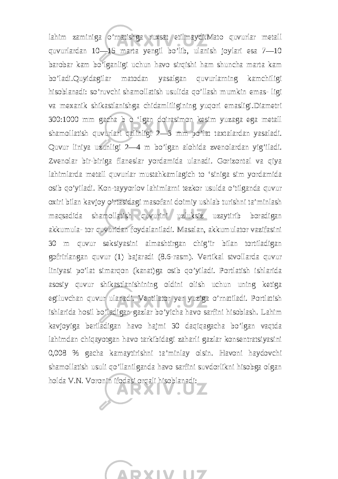 lahim zaminiga o’rnatishga ruxsat etilmaydi.Mato quvurlar metall quvurlardan 10—15 marta yengil bo’lib, ulanish joylari esa 7—10 barobar kam bo’lganligi uchun havo sirqishi ham shuncha marta kam bo’ladi.Quyidagilar matodan yasalgan quvurlarning kamchiligi hisoblanadi: so’ruvchi shamollatish usulida qo’llash mumkin emas- ligi va mexanik shikastlanishga chidamliligining yuqori emasligi.Diametri 300:1000 mm gacha b o ‘lgan doirasimon kesim yuzaga ega metall shamollatish quvurlari qalinligi 2—3 mm po’lat taxtalardan yasaladi. Quvur liniya uzunligi 2—4 m bo’lgan alohida zvenolardan yig’iladi. Zvenolar bir-biriga flaneslar yordamida ulanadi. Gorizontal va qiya lahimlarda metall quvurlar mustahkamlagich to ‘siniga sim yordamida osib qo’yiladi. Kon-tayyorlov lahimlarni tezkor usulda o’tilganda quvur oxiri bilan kavjoy o’rtasidagi masofani doimiy ushlab turishni ta’minlash maqsadida shamollatish quvurini uzluksiz uzaytirib boradigan akkumula- tor quvuridan foydalaniladi. Masalan, akkumulator vazifasini 30 m quvur seksiyasini almashtirgan chig’ir bilan tortiladigan gofrirlangan quvur (1) bajaradi (8.6-rasm). Vertikal stvollarda quvur liniyasi po’lat simarqon (kanat)ga osib qo’yiladi. Portlatish ishlarida asosiy quvur shikastlanishining oldini olish uchun uning ketiga egiluvchan quvur ulanadi. Ventilator yer yuziga o’rnatiladi. Portlatish ishlarida hosil bo’ladigan gazlar bo’yicha havo sarfini hisoblash. Lahim kavjoyiga beriladigan havo hajmi 30 daqiqagacha bo’lgan vaqtda lahimdan chiqayotgan havo tarkibidagi zaharli gazlar konsentratsiyasini 0,008 % gacha kamaytirishni ta’minlay olsin. Havoni haydovchi shamollatish usuli qo’llanilganda havo sarfini suvdorlikni hisobga olgan holda V.N. Voronin ifodasi orqali hisoblanadi: 