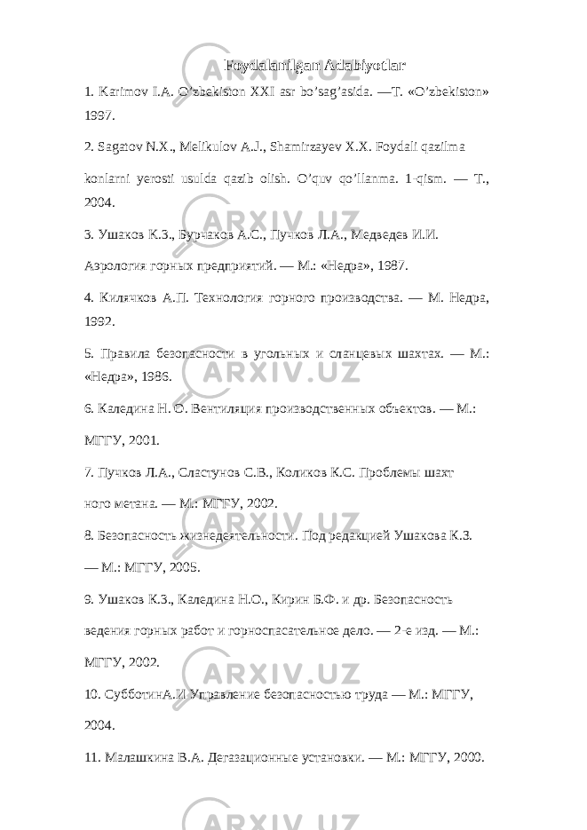 Foydalanilgan Adabiyotlar 1. Karimov I.A. O’zbekiston XXI asr bo’sag’asida. —T. «O’zbekiston» 1997. 2. Sagatov N.X., Melikulov A.J., Shamirzayev X.X. Foydali qazilma konlarni yerosti usulda qazib olish. O’quv qo’llanma. 1-qism. — T., 2004. 3. Ушаков K.3., Бурчаков A.C., Пучков Л . А ., Медведев И . И . Аэрология горных предприятий. — М.: «Недра», 1987. 4. Килячков А.П. Технология горного производства. — М. Недра, 1992. 5. Правила безопасности в угольных и сл a нцевых шахтах. — М.: «Недра», 1986. 6. Каледина Н. О. Вентиляция производственных объектов. — М.: МГГУ, 2001. 7. Пучков Л.А., Сластунов C . B ., Коликов К.С. Проблемы шахт ного метана. — М.: МГГУ, 2002. 8. Безопасность жизнедеятельности. Под редакцией Ушакова К.З. — М.: МГГУ, 2005. 9. Ушаков К.3., Каледина Н.О., Кирин Б.Ф. и др. Безопасность ведения горных работ и горноспасательное дело. — 2-е изд. — М.: МГГУ, 2002. 10. СубботинА.И Управление безопасностью труда — М.: МГГУ, 2004. 11. Малашкина B . A . Дегазационные установки. — М.: МГГУ, 2000. 