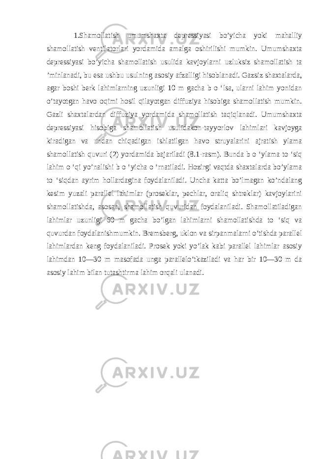 1.Shamollatish umumshaxta depressiyasi bo’yicha yoki mahalliy shamollatish ventilatorlari yordamida amalga oshirilishi mumkin. Umumshaxta depressiyasi bo’yicha shamollatish usulida kavjoylarni uzluksiz shamollatish ta ’minlanadi, bu esa ushbu usulning asosiy afzalligi hisoblanadi. Gazsiz shaxtalarda, agar boshi berk lahimlarning uzunligi 10 m gacha b o ‘lsa, ularni lahim yonidan o’tayotgan havo oqimi hosil qilayotgan diffuziya hisobiga shamollatish mumkin. Gazli shaxtalardan diffuziya yordamida shamollatish taqiqlanadi. Umumshaxta depressiyasi hisobiga shamollatish usulidakon-tayyorlov lahimlari kavjoyga kiradigan va undan chiqadigan ishlatilgan havo struyalarini ajratish ylama shamollatish quvuri (2) yordamida bajariladi (8.1-rasm). Bunda b o ‘ylama to ‘siq lahim o ‘qi yo’nalishi b o ‘yicha o ‘rnatiladi. Hozirgi vaqtda shaxtalarda bo’ylama to ‘siqdan ayrim hollardagina foydalaniladi. Uncha katta bo’lmagan ko’ndalang kesim yuzali parallel lahimlar (proseklar, pechlar, oraliq shtreklar) kavjoylarini shamollatishda, asosan, shamollatish quvuridan foydalaniladi. Shamollatiladigan lahimlar uzunligi 60 m gacha bo’lgan lahimlarni shamollatishda to ‘siq va quvurdan foydalanishmumkin. Bremsberg, uklon va sirpanmalarni o’tishda parallel lahimlardan keng foydalaniladi. Prosek yoki yo’lak kabi parallel lahimlar asosiy lahimdan 10—30 m masofada unga parallelo’tkaziladi va har bir 10—30 m da asosiy lahim bilan tutashtirma lahim orqali ulanadi. 