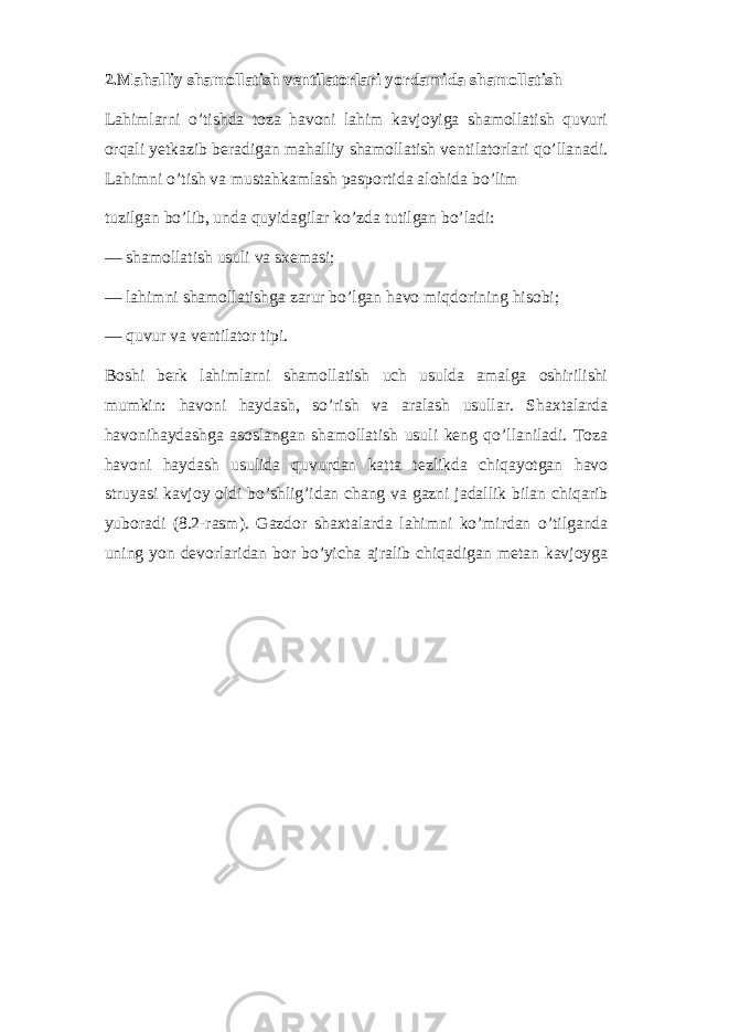 2.Mahalliy shamollatish ventilatorlari yordamida shamollatish Lahimlarni o’tishda toza havoni lahim kavjoyiga shamollatish quvuri orqali yetkazib beradigan mahalliy shamollatish ventilatorlari qo’llanadi. Lahimni o’tish va mustahkamlash pasportida alohida bo’lim tuzilgan bo’lib, unda quyidagilar ko’zda tutilgan bo’ladi: — shamollatish usuli va sxemasi; — lahimni shamollatishga zarur bo’lgan havo miqdorining hisobi; — quvur va ventilator tipi. Boshi berk lahimlarni shamollatish uch usulda amalga oshirilishi mumkin: havoni haydash, so’rish va aralash usullar. Shaxtalarda havonihaydashga asoslangan shamollatish usuli keng qo’llaniladi. Toza havoni haydash usulida quvurdan katta tezlikda chiqayotgan havo struyasi kavjoy oldi bo’shlig’idan chang va gazni jadallik bilan chiqarib yuboradi (8.2-rasm). Gazdor shaxtalarda lahimni ko’mirdan o’tilganda uning yon devorlaridan bor bo’yicha ajralib chiqadigan metan kavjoyga 