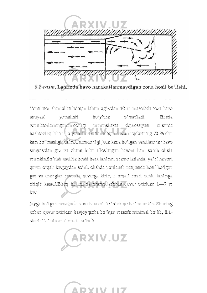 Ventilator shamollatiladigan lahim og’zidan 10 m masofada toza havo struyasi yo’nalishi bo’yicha o’rnatiladi. Bunda ventilatorlarningunumdorligi umumshaxta depressiyasi ta’si rida boshiochiq lahim bo’ylab harakatlanadigan havo miqdorining 70 % dan kam bo’lmasligi lozim.Unumdorligi juda katta bo’lgan ventilatorlar havo struyasidan gaz va chang bilan ifloslangan havoni ham so’rib olishi mumkin.So’rish usulida boshi berk lahimni shamollatishda, ya’ni ha voni quvur orqali kavjoydan so’rib olishda portlatish natijasida hosil bo’lgan gaz va changlar bevosita quvurga kirib, u orqali boshi ochiq lahimga chiqib ketadi.Biroq bu usulda shamollatishda quvur oxiridan 1—2 m kav joyga bo’lgan masofada havo harakati to ‘xtab qolishi mumkin. Shuning uchun quvur oxiridan kavjoygacha bo’lgan masofa minimal bo’lib, 8.1- shartni ta’minlashi kerak bo’ladi: 