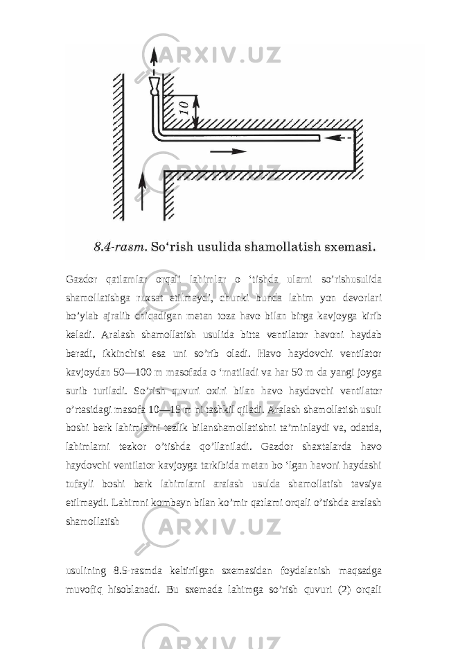 Gazdor qatlamlar orqali lahimlar o ‘tishda ularni so’rishusulida shamollatishga ruxsat etilmaydi, chunki bunda lahim yon devorlari bo’ylab ajralib chiqadigan metan toza havo bilan birga kavjoyga kirib keladi. Aralash shamollatish usulida bitta ventilator havoni haydab beradi, ikkinchisi esa uni so’rib oladi. Havo haydovchi ventilator kavjoydan 50—100 m masofada o ‘rnatiladi va har 50 m da yangi joyga surib turiladi. So’rish quvuri oxiri bilan havo haydovchi ventilator o’rtasidagi masofa 10—15 m ni tashkil qiladi. Aralash shamollatish usuli boshi berk lahimlarni tezlik bilanshamollatishni ta’minlaydi va, odatda, lahimlarni tezkor o’tishda qo’llaniladi. Gazdor shaxtalarda havo haydovchi ventilator kavjoyga tarkibida metan bo ‘lgan havoni haydashi tufayli boshi berk lahimlarni aralash usulda shamollatish tavsiya etilmaydi. Lahimni kombayn bilan ko’mir qatlami orqali o’tishda aralash shamollatish usulining 8.5-rasmda keltirilgan sxemasidan foydalanish maqsadga muvofiq hisoblanadi. Bu sxemada lahimga so’rish quvuri (2) orqali 