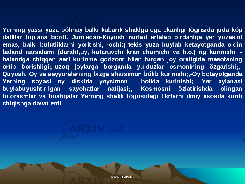 Yerning yassi yuza bŏlmay balki kabarik shaklga ega ekanligi tŏgrisida juda kŏp dalillar tuplana bordi. Jumladan-Kuyosh nurlari ertalab birdaniga yer yuzasini emas, balki bulutliklarni yoritishi, -ochiq tekis yuza buylab ketayotganda oldin baland narsalarni (daraht,uy, kutaruvchi kran chumichi va h.o.) ng kurinishi: - balandga chiqqan sari kurinma gorizont bilan turgan joy oraligida masofaning ortib borishligi;,-uzoq joylarga borganda yulduzlar osmonining ŏzgarishi;,- Quyosh, Oy va sayyoralarning bizga sharsimon bŏlib kurinishi;,-Oy botayotganda Yerning soyasi oy diskida yoysimon holida kurinishi;, Yer aylanasi buylabuyushtirilgan sayohatlar natijasi;, Kosmosni ŏzlatirishda olingan fotorasmlar va boshqalar Yerning shakli tŏgrisidagi fikrlarni ilmiy asosda kurib chiqishga davat etdi. www.arxiv.uzwww.arxiv.uz 