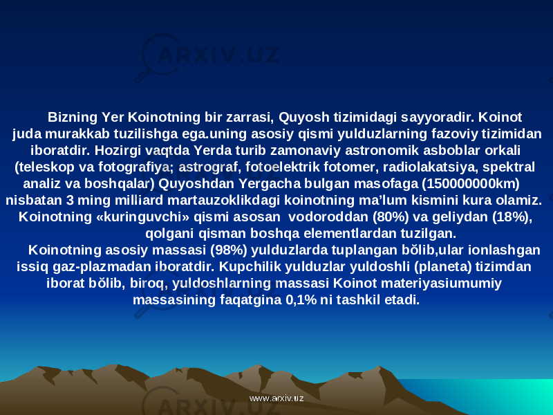  Bizning Yer Koinotning bir zarrasi, Quyosh tizimidagi sayyoradir. Koinot juda murakkab tuzilishga ega.uning asosiy qismi yulduzlarning fazoviy tizimidan iboratdir. Hozirgi vaqtda Yerda turib zamonaviy astronomik asboblar orkali (teleskop va fotografiya; astrograf, fotoelektrik fotomer, radiolakatsiya, spektral analiz va boshqalar) Quyoshdan Yergacha bulgan masofaga (150000000km) nisbatan 3 ming milliard martauzoklikdagi koinotning ma’lum kismini kura olamiz. Koinotning «kuringuvchi» qismi asosan vodoroddan (80%) va geliydan (18%), qolgani qisman boshqa elementlardan tuzilgan. Koinotning asosiy massasi (98%) yulduzlarda tuplangan bŏlib,ular ionlashgan issiq gaz-plazmadan iboratdir. Kupchilik yulduzlar yuldoshli (planeta) tizimdan iborat bŏlib, biroq, yuldoshlarning massasi Koinot materiyasiumumiy massasining faqatgina 0,1% ni tashkil etadi. www.arxiv.uzwww.arxiv.uz 