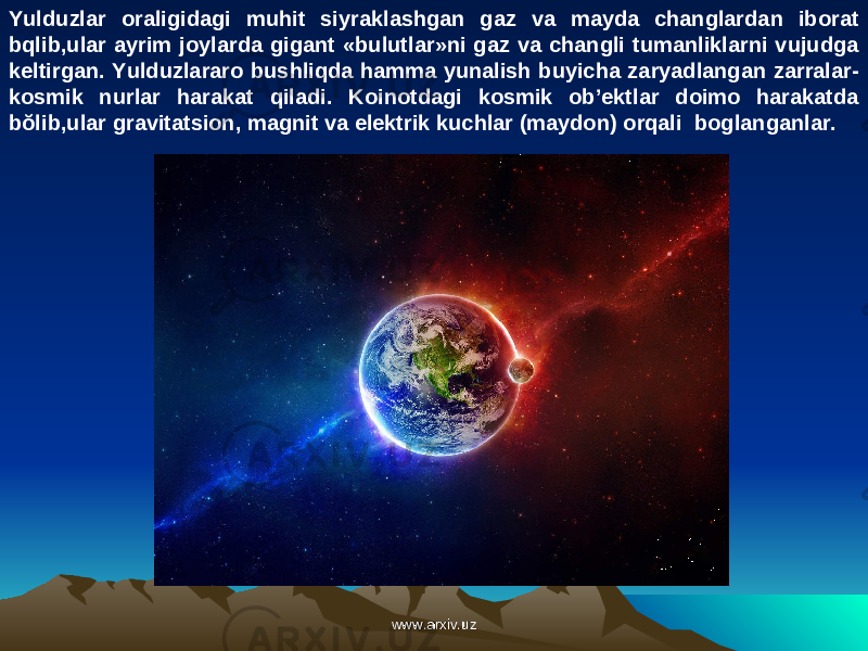 Yulduzlar oraligidagi muhit siyraklashgan gaz va mayda changlardan iborat bqlib,ular ayrim joylarda gigant «bulutlar»ni gaz va changli tumanliklarni vujudga keltirgan. Yulduzlararo bushliqda hamma yunalish buyicha zaryadlangan zarralar- kosmik nurlar harakat qiladi. Koinotdagi kosmik ob’ektlar doimo harakatda bŏlib,ular gravitatsion, magnit va elektrik kuchlar (maydon) orqali boglanganlar. www.arxiv.uzwww.arxiv.uz 