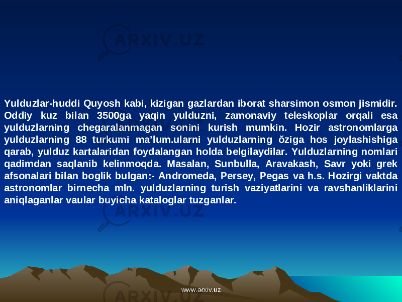 Yulduzlar-huddi Quyosh kabi, kizigan gazlardan iborat sharsimon osmon jismidir. Oddiy kuz bilan 3500ga yaqin yulduzni, zamonaviy teleskoplar orqali esa yulduzlarning chegaralanmagan sonini kurish mumkin. Hozir astronomlarga yulduzlarning 88 turkumi ma’lum.ularni yulduzlarning ŏziga hos joylashishiga qarab, yulduz kartalaridan foydalangan holda belgilaydilar. Yulduzlarning nomlari qadimdan saqlanib kelinmoqda. Masalan, Sunbulla, Aravakash, Savr yoki grek afsonalari bilan boglik bulgan:- Andromeda, Persey, Pegas va h.s. Hozirgi vaktda astronomlar birnecha mln. yulduzlarning turish vaziyatlarini va ravshanliklarini aniqlaganlar vaular buyicha kataloglar tuzganlar. www.arxiv.uzwww.arxiv.uz 