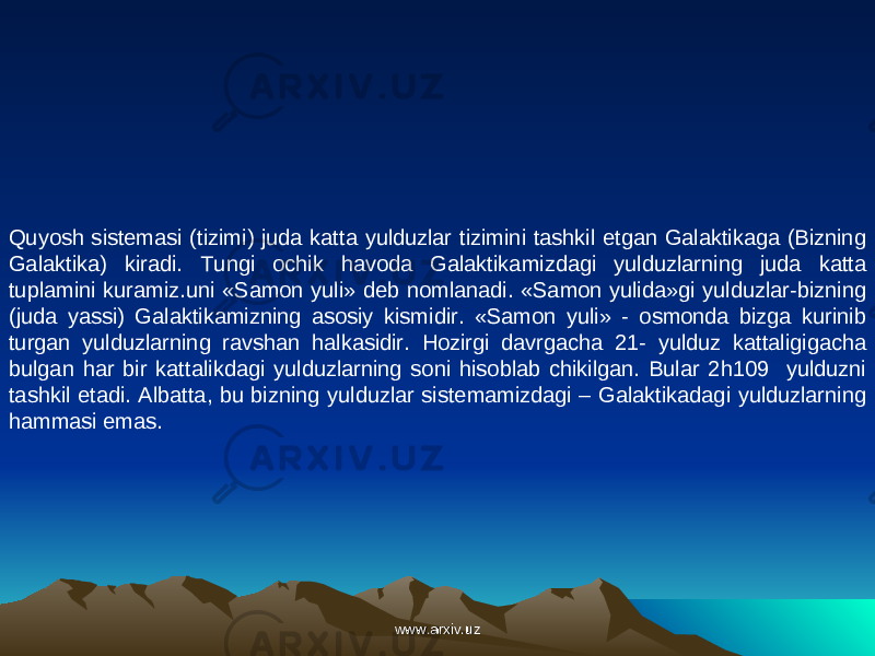 Quyosh sistemasi (tizimi) juda katta yulduzlar tizimini tashkil etgan Galaktikaga (Bizning Galaktika) kiradi. Tungi ochik havoda Galaktikamizdagi yulduzlarning juda katta tuplamini kuramiz.uni «Samon yuli» deb nomlanadi. «Samon yulida»gi yulduzlar-bizning (juda yassi) Galaktikamizning asosiy kismidir. «Samon yuli» - osmonda bizga kurinib turgan yulduzlarning ravshan halkasidir. Hozirgi davrgacha 21- yulduz kattaligigacha bulgan har bir kattalikdagi yulduzlarning soni hisoblab chikilgan. Bular 2h109 yulduzni tashkil etadi. Albatta, bu bizning yulduzlar sistemamizdagi – Galaktikadagi yulduzlarning hammasi emas. www.arxiv.uzwww.arxiv.uz 