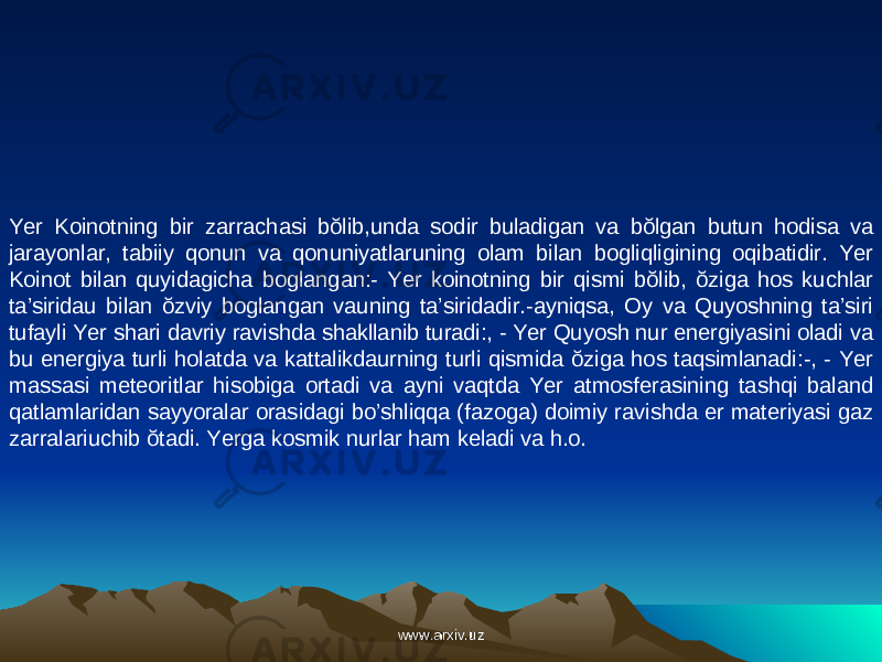 Yer Koinotning bir zarrachasi bŏlib,unda sodir buladigan va bŏlgan butun hodisa va jarayonlar, tabiiy qonun va qonuniyatlaruning olam bilan bogliqligining oqibatidir. Yer Koinot bilan quyidagicha boglangan:- Yer koinotning bir qismi bŏlib, ŏziga hos kuchlar ta’siridau bilan ŏzviy boglangan vauning ta’siridadir.-ayniqsa, Oy va Quyoshning ta’siri tufayli Yer shari davriy ravishda shakllanib turadi:, - Yer Quyosh nur energiyasini oladi va bu energiya turli holatda va kattalikdaurning turli qismida ŏziga hos taqsimlanadi:-, - Yer massasi meteoritlar hisobiga ortadi va ayni vaqtda Yer atmosferasining tashqi baland qatlamlaridan sayyoralar orasidagi bo’shliqqa (fazoga) doimiy ravishda er materiyasi gaz zarralariuchib ŏtadi. Yerga kosmik nurlar ham keladi va h.o. www.arxiv.uzwww.arxiv.uz 