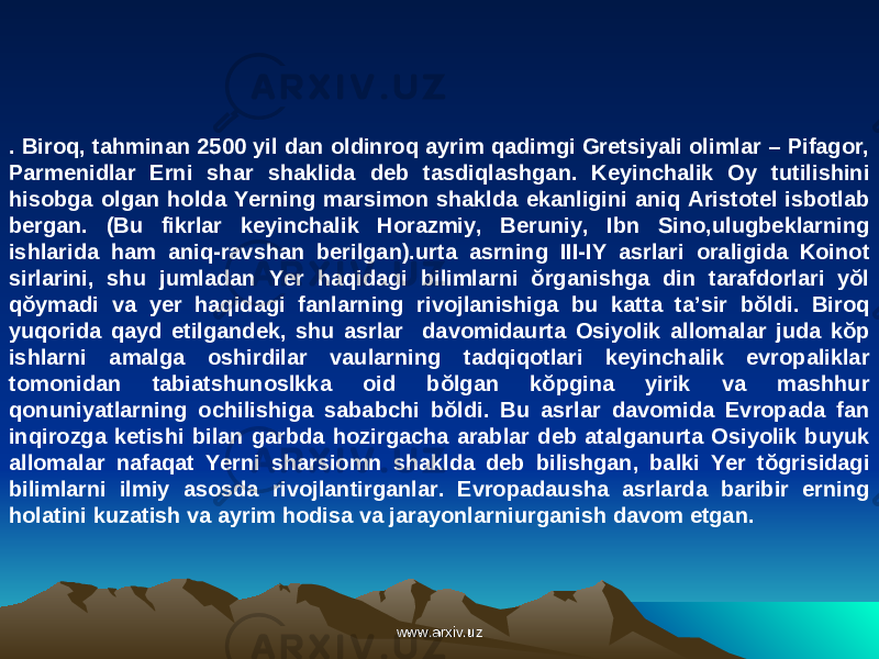 . Biroq, tahminan 2500 yil dan oldinroq ayrim qadimgi Gretsiyali olimlar – Pifagor, Parmenidlar Erni shar shaklida deb tasdiqlashgan. Keyinchalik Oy tutilishini hisobga olgan holda Yerning marsimon shaklda ekanligini aniq Aristotel isbotlab bergan. (Bu fikrlar keyinchalik Horazmiy, Beruniy, Ibn Sino,ulugbeklarning ishlarida ham aniq-ravshan berilgan).urta asrning III-IY asrlari oraligida Koinot sirlarini, shu jumladan Yer haqidagi bilimlarni ŏrganishga din tarafdorlari yŏl qŏymadi va yer haqidagi fanlarning rivojlanishiga bu katta ta’sir bŏldi. Biroq yuqorida qayd etilgandek, shu asrlar davomidaurta Osiyolik allomalar juda kŏp ishlarni amalga oshirdilar vaularning tadqiqotlari keyinchalik evropaliklar tomonidan tabiatshunoslkka oid bŏlgan kŏpgina yirik va mashhur qonuniyatlarning ochilishiga sababchi bŏldi. Bu asrlar davomida Evropada fan inqirozga ketishi bilan garbda hozirgacha arablar deb atalganurta Osiyolik buyuk allomalar nafaqat Yerni sharsiomn shaklda deb bilishgan, balki Yer tŏgrisidagi bilimlarni ilmiy asosda rivojlantirganlar. Evropadausha asrlarda baribir erning holatini kuzatish va ayrim hodisa va jarayonlarniurganish davom etgan. www.arxiv.uzwww.arxiv.uz 