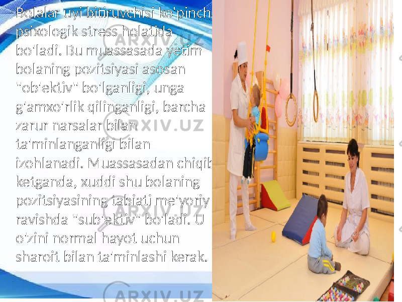 Bolalar uyi bitiruvchisi ko&#39;pincha psixologik stress holatida bo&#39;ladi. Bu muassasada yetim bolaning pozitsiyasi asosan &#34;ob&#39;ektiv&#34; bo&#39;lganligi, unga g&#39;amxo&#39;rlik qilinganligi, barcha zarur narsalar bilan ta&#39;minlanganligi bilan izohlanadi. Muassasadan chiqib ketganda, xuddi shu bolaning pozitsiyasining tabiati me&#39;yoriy ravishda &#34;sub&#39;ektiv&#34; bo&#39;ladi. U o&#39;zini normal hayot uchun sharoit bilan ta&#39;minlashi kerak. 