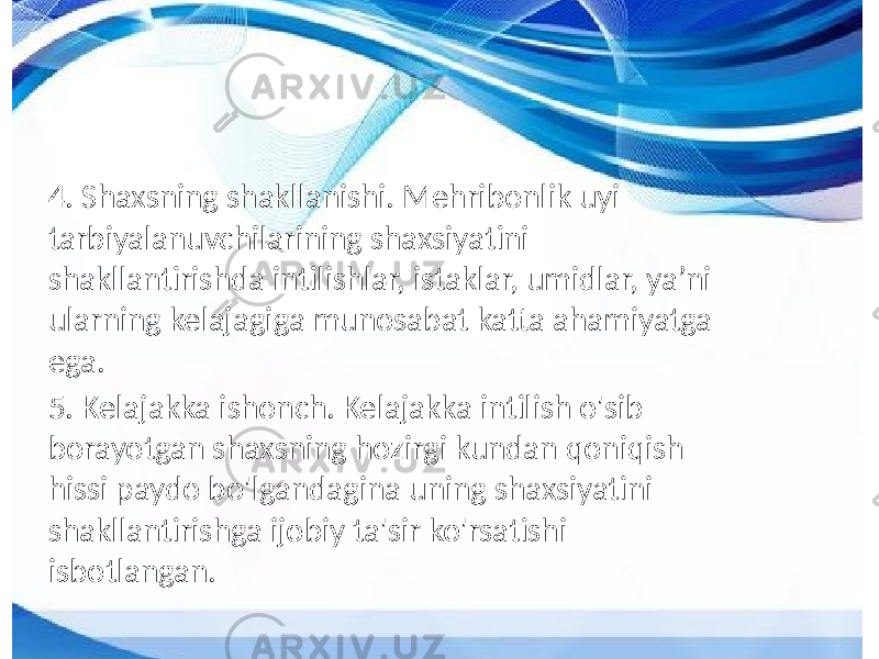 4. Shaxsning shakllanishi. Mehribonlik uyi tarbiyalanuvchilarining shaxsiyatini shakllantirishda intilishlar, istaklar, umidlar, ya’ni ularning kelajagiga munosabat katta ahamiyatga ega. 5. Kelajakka ishonch. Kelajakka intilish o&#39;sib borayotgan shaxsning hozirgi kundan qoniqish hissi paydo bo&#39;lgandagina uning shaxsiyatini shakllantirishga ijobiy ta&#39;sir ko&#39;rsatishi isbotlangan. 