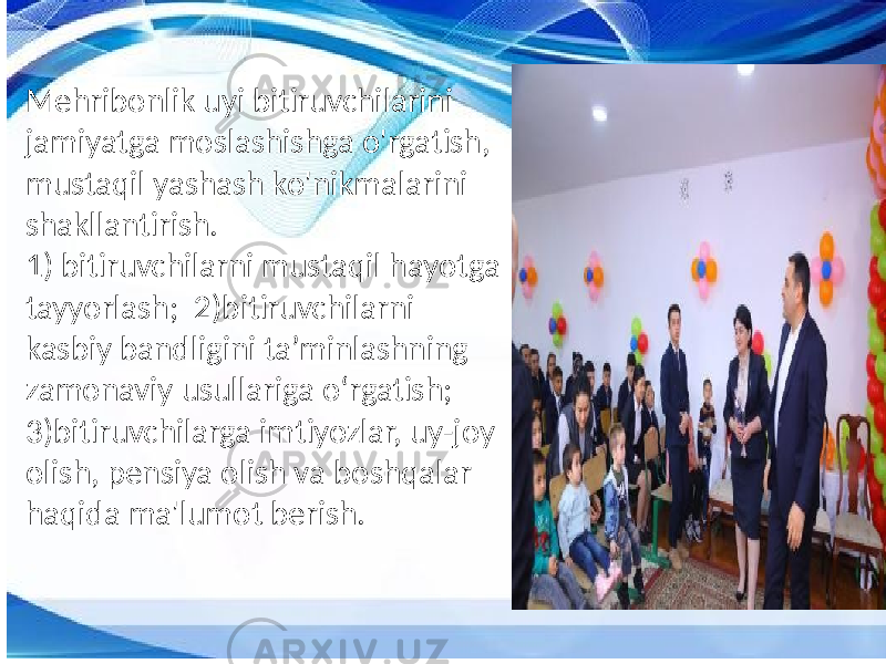 Mehribonlik uyi bitiruvchilarini jamiyatga moslashishga o&#39;rgatish, mustaqil yashash ko&#39;nikmalarini shakllantirish. 1) bitiruvchilarni mustaqil hayotga tayyorlash; 2)bitiruvchilarni kasbiy bandligini ta’minlashning zamonaviy usullariga o‘rgatish; 3)bitiruvchilarga imtiyozlar, uy-joy olish, pensiya olish va boshqalar haqida ma&#39;lumot berish. 