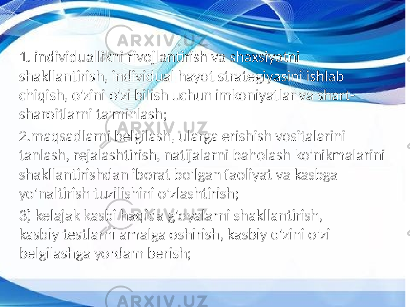 1. individuallikni rivojlantirish va shaxsiyatni shakllantirish, individual hayot strategiyasini ishlab chiqish, o&#39;zini o&#39;zi bilish uchun imkoniyatlar va shart- sharoitlarni ta&#39;minlash; 2.maqsadlarni belgilash, ularga erishish vositalarini tanlash, rejalashtirish, natijalarni baholash ko&#39;nikmalarini shakllantirishdan iborat bo&#39;lgan faoliyat va kasbga yo&#39;naltirish tuzilishini o&#39;zlashtirish; 3) kelajak kasbi haqida g&#39;oyalarni shakllantirish, kasbiy testlarni amalga oshirish, kasbiy o&#39;zini o&#39;zi belgilashga yordam berish; 