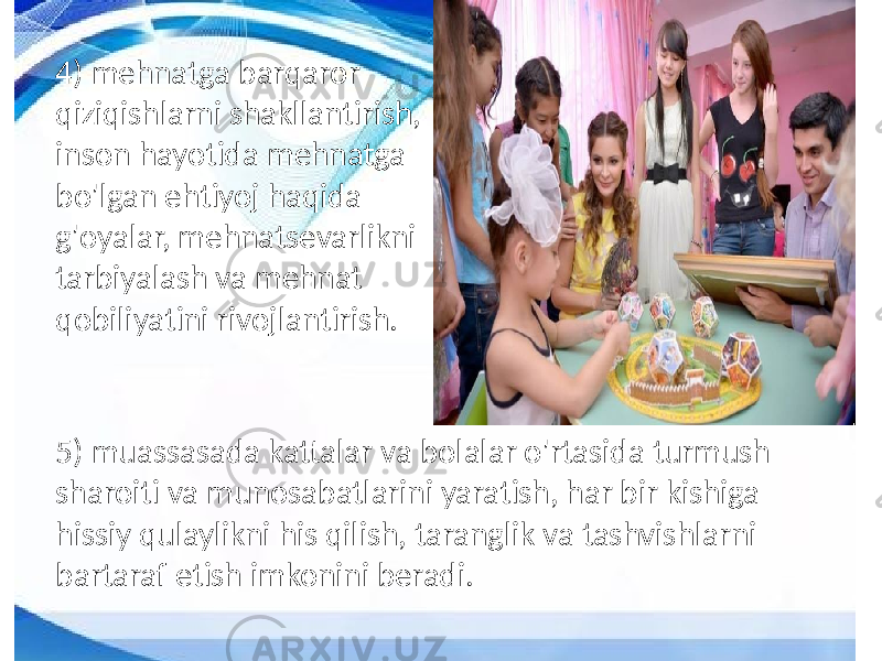 4) mehnatga barqaror qiziqishlarni shakllantirish, inson hayotida mehnatga bo&#39;lgan ehtiyoj haqida g&#39;oyalar, mehnatsevarlikni tarbiyalash va mehnat qobiliyatini rivojlantirish. 5) muassasada kattalar va bolalar o&#39;rtasida turmush sharoiti va munosabatlarini yaratish, har bir kishiga hissiy qulaylikni his qilish, taranglik va tashvishlarni bartaraf etish imkonini beradi. 