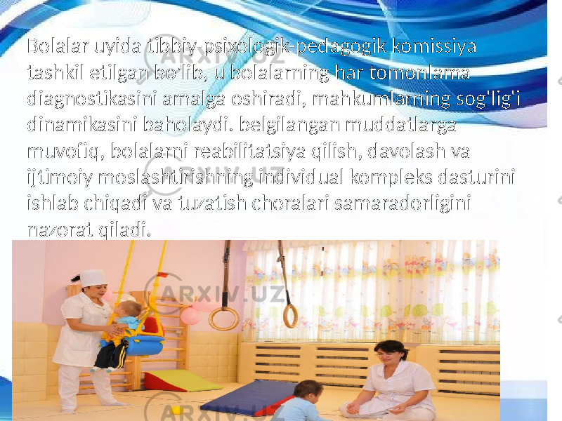 Bolalar uyida tibbiy-psixologik-pedagogik komissiya tashkil etilgan bo&#39;lib, u bolalarning har tomonlama diagnostikasini amalga oshiradi, mahkumlarning sog&#39;lig&#39;i dinamikasini baholaydi. belgilangan muddatlarga muvofiq, bolalarni reabilitatsiya qilish, davolash va ijtimoiy moslashtirishning individual kompleks dasturini ishlab chiqadi va tuzatish choralari samaradorligini nazorat qiladi. 