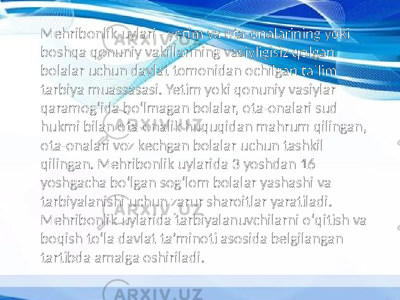 Mehribonlik uylari - yetim va ota-onalarining yoki boshqa qonuniy vakillarining vasiyligisiz qolgan bolalar uchun davlat tomonidan ochilgan taʼlim tarbiya muassasasi. Yetim yoki qonuniy vasiylar qaramogʻida boʻlmagan bolalar, ota-onalari sud hukmi bilan ota-onalik huquqidan mahrum qilingan, ota-onalari voz kechgan bolalar uchun tashkil qilingan. Mehribonlik uylarida 3 yoshdan 16 yoshgacha boʻlgan sogʻlom bolalar yashashi va tarbiyalanishi uchun zarur sharoitlar yaratiladi. Mehribonlik uylarida tarbiyalanuvchilarni oʻqitish va boqish toʻla davlat taʼminoti asosida belgilangan tartibda amalga oshiriladi. 