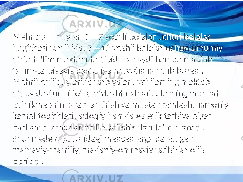 Mehribonlik uylari 3—7 yoshli bolalar uchun bolalar bog‘chasi tartibida, 7—16 yoshli bolalar uchun umumiy oʻrta taʼlim maktabi tartibida ishlaydi hamda maktab taʼlim-tarbiyaviy dasturiga muvofiq ish olib boradi. Mehribonlik uylarida tarbiyalanuvchilarning maktab oʻquv dasturini toʻliq oʻzlashtirishlari, ularning mehnat koʻnikmalarini shakllantirish va mustahkamlash, jismoniy kamol topishlari, axloqiy hamda estetik tarbiya olgan barkamol shaxslar boʻlib yetishishlari taʼminlanadi. Shuningdek, yuqoridagi maqsadlarga qaratilgan maʼnaviy-maʼrifiy, madaniy-ommaviy tadbirlar olib boriladi. 